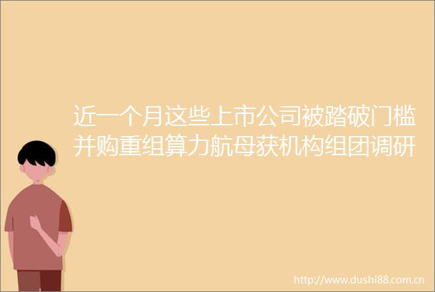 近一个月这些上市公司被踏破门槛并购重组算力航母获机构组团调研机构来访接待量居前的个股名单一览