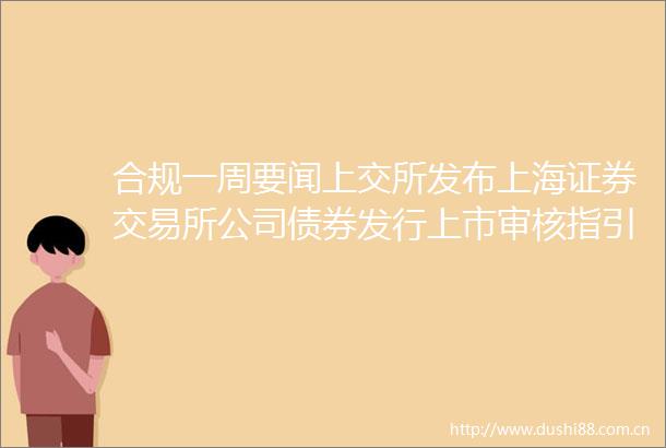 合规一周要闻上交所发布上海证券交易所公司债券发行上市审核指引第4号