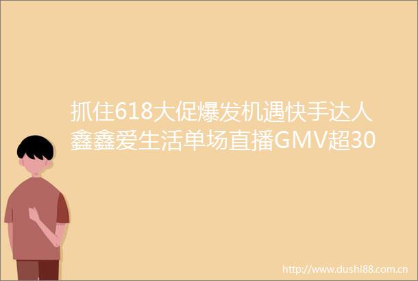 抓住618大促爆发机遇快手达人鑫鑫爱生活单场直播GMV超300万