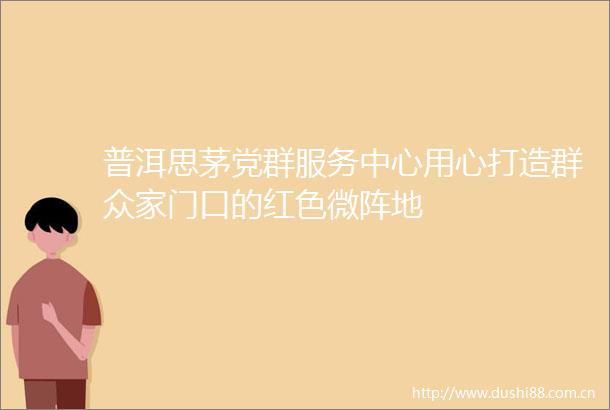 普洱思茅党群服务中心用心打造群众家门口的红色微阵地