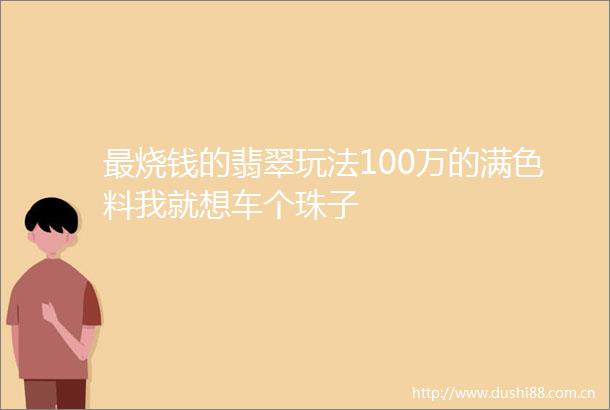 最烧钱的翡翠玩法100万的满色料我就想车个珠子