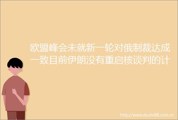 欧盟峰会未就新一轮对俄制裁达成一致目前伊朗没有重启核谈判的计划环球市场