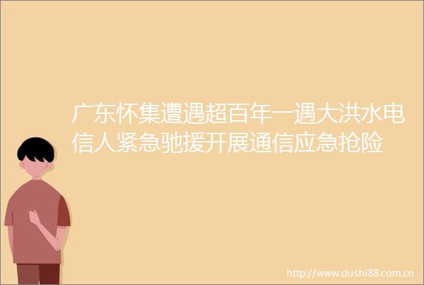 广东怀集遭遇超百年一遇大洪水电信人紧急驰援开展通信应急抢险