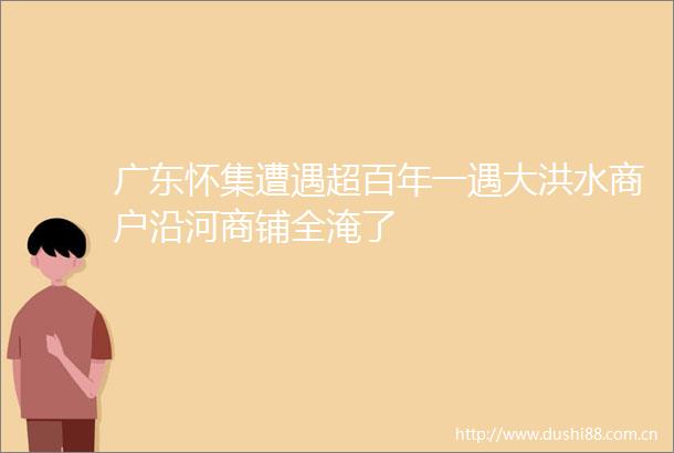 广东怀集遭遇超百年一遇大洪水商户沿河商铺全淹了