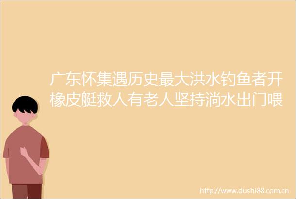 广东怀集遇历史最大洪水钓鱼者开橡皮艇救人有老人坚持淌水出门喂鸡