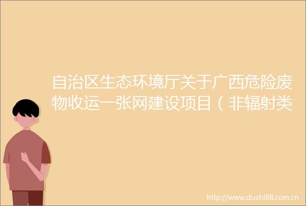 自治区生态环境厅关于广西危险废物收运一张网建设项目（非辐射类）环境影响报告表审批的公示