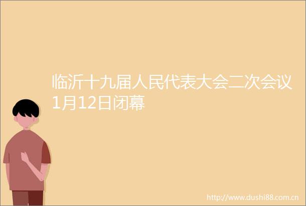 临沂十九届代表大会二次会议1月12日闭幕