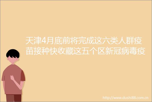 天津4月底前将完成这六类人群疫苗接种快收藏这五个区新冠病毒疫苗接种点位急寻D6501次列车密接同乘人员