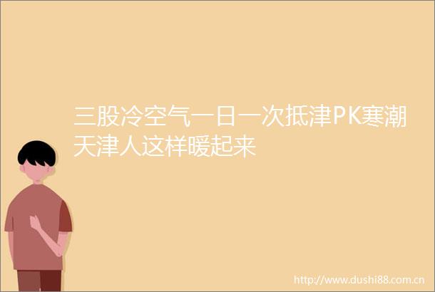 三股冷空气一日一次抵津PK寒潮天津人这样暖起来