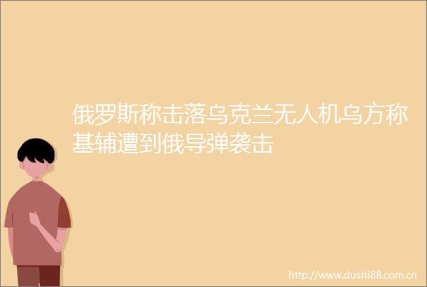 俄罗斯称击落乌克兰无人机乌方称基辅遭到俄导弹袭击