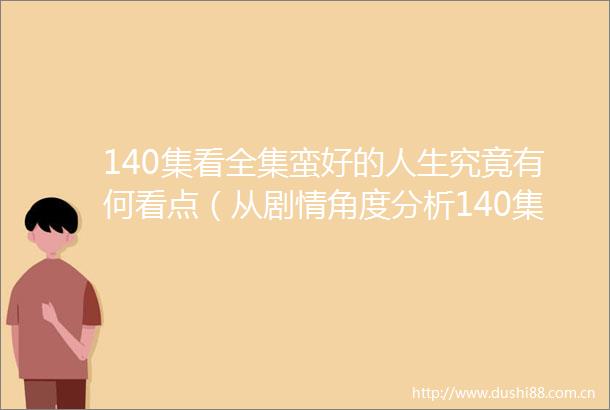 140集看全集蛮好的人生究竟有何看点（从剧情角度分析140集看全集蛮好的人生）