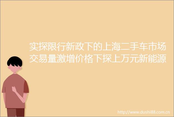 实探限行新政下的上海二手车市场交易量激增价格下探上万元新能源车借机翻身
