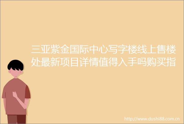三亚紫金国际中心写字楼线上售楼处最新项目详情值得入手吗购买指南