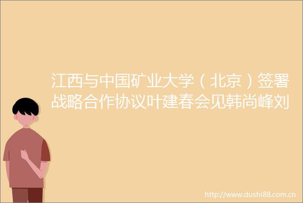 江西与矿业大学（北京）签署战略合作协议叶建春会见韩尚峰刘波
