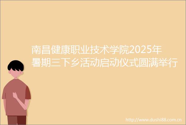 南昌健康职业技术学院2025年暑期三下乡活动启动仪式圆满举行