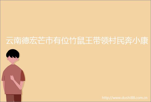 云南德宏芒市有位竹鼠王带领村民奔小康