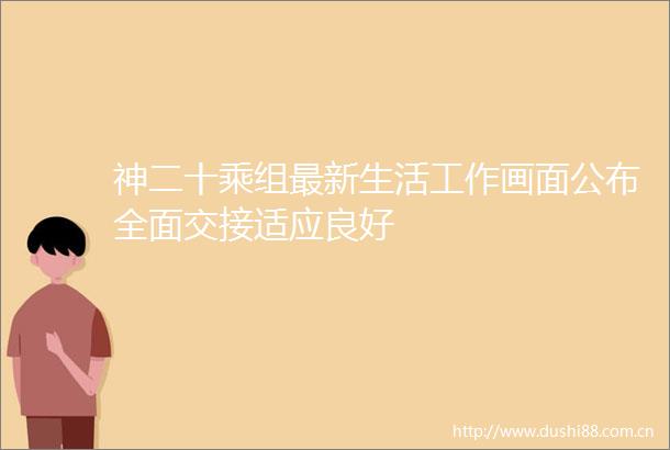 神二十乘组最新生活工作画面公布全面交接适应良好