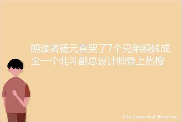 朗读者杨元喜哭了7个兄弟姐妹成全一个北斗副总设计师登上热搜