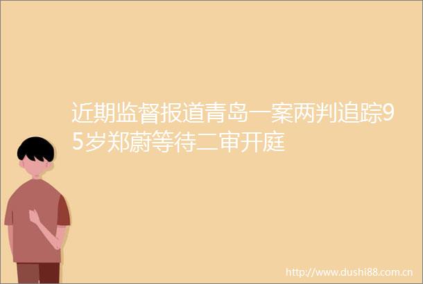 近期监督报道青岛一案两判追踪95岁郑蔚等待二审开庭