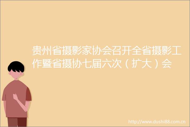 贵州省摄影家协会召开全省摄影工作暨省摄协七届六次（扩大）会