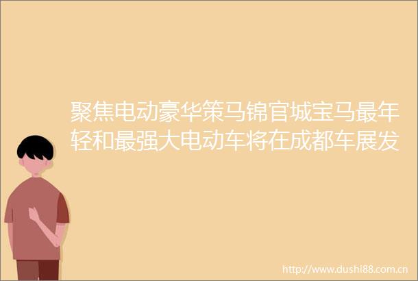 聚焦电动豪华策马锦官城宝马最年轻和最强大电动车将在成都车展发布