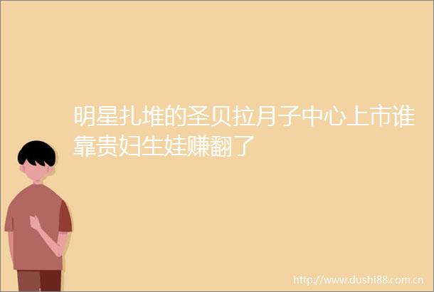 明星扎堆的圣贝拉月子中心上市谁靠贵妇生娃赚翻了