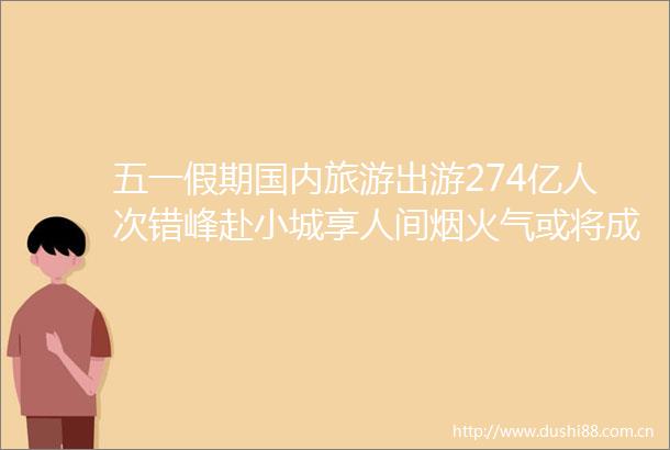 五一假期国内旅游出游274亿人次错峰赴小城享人间烟火气或将成未来新主流
