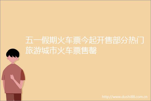 五一假期火车票今起开售部分热门旅游城市火车票售罄
