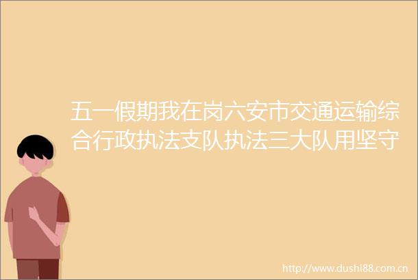 五一假期我在岗六安市交通运输综合行政支队三大队用坚守诠释劳动最光荣