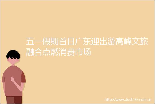 五一假期首日广东迎出游高峰文旅融合点燃消费市场