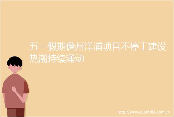 五一假期儋州洋浦项目不停工建设热潮持续涌动