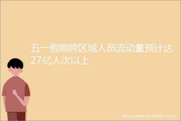 五一假期跨区域人员流动量预计达27亿人次以上