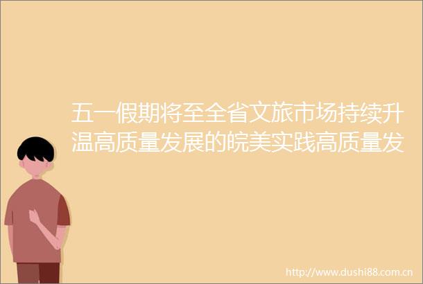 五一假期将至全省文旅市场持续升温高质量发展的皖美实践高质量发展的皖美实践五一假期将至全省文旅市场持续升温