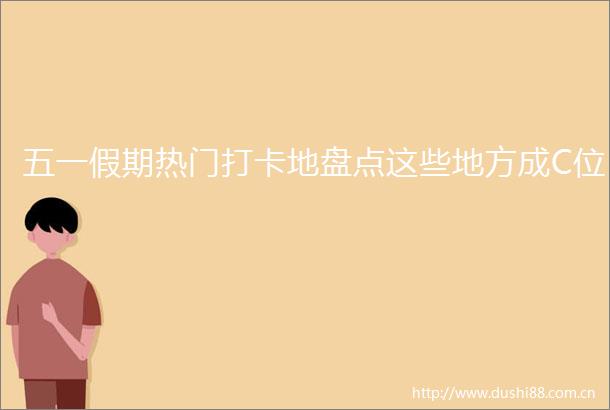 五一假期热门打卡地盘点这些地方成C位