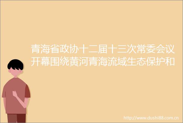 青海省政协十二届十三次常委会议开幕围绕黄河青海流域生态保护和高质量发展协商议政