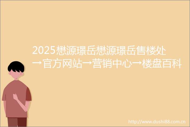 2025懋源璟岳懋源璟岳售楼处→官方网站→营销中心→楼盘百科