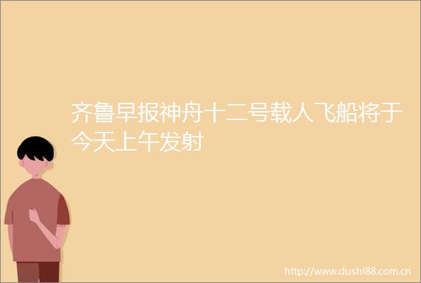 齐鲁早报神舟十二号载人飞船将于今天上午发射