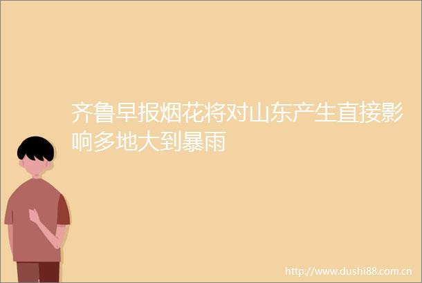 齐鲁早报烟花将对山东产生直接影响多地大到暴雨