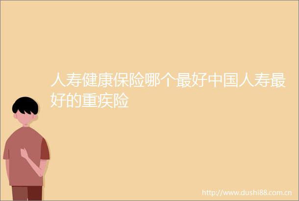 人寿健康保险哪个最好人寿最好的重疾险