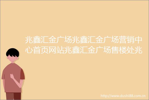 兆鑫汇金广场兆鑫汇金广场营销中心首页网站兆鑫汇金广场售楼处兆鑫汇金广场欢迎您楼盘详情最新价格户型图容积率售楼处