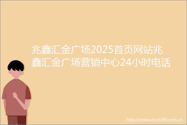 兆鑫汇金广场2025首页网站兆鑫汇金广场营销中心24小时电话兆鑫汇金广场售楼处规划配套价格户型详情