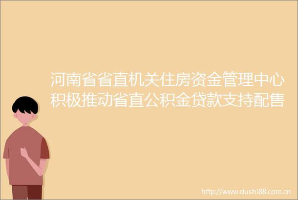 河南省省直机关住房资金管理中心积极推动省直公积金支持配售型保障性住房使用政策落地