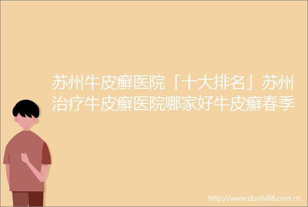 苏州牛皮癣医院「十大排名」苏州治疗牛皮癣医院哪家好牛皮癣春季需要注意哪些