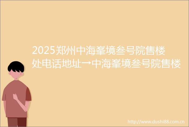 2025郑州中海峯境叁号院售楼处电话地址→中海峯境叁号院售楼中心首页网站→中海峯境叁号院楼盘百科详情→24小时电话