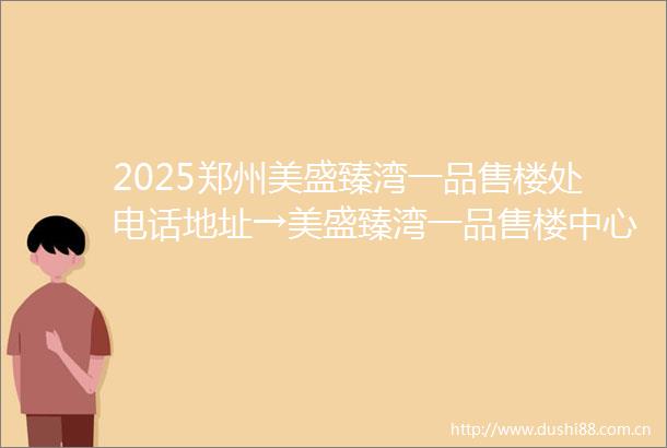 2025郑州美盛臻湾一品售楼处电话地址→美盛臻湾一品售楼中心首页网站→美盛臻湾一品楼盘百科详情→24小时电话