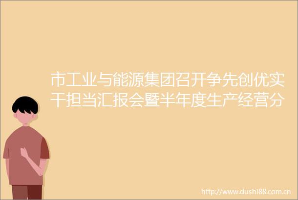 市工业与能源集团召开争先创优实干担当汇报会暨半年度生产经营分析会