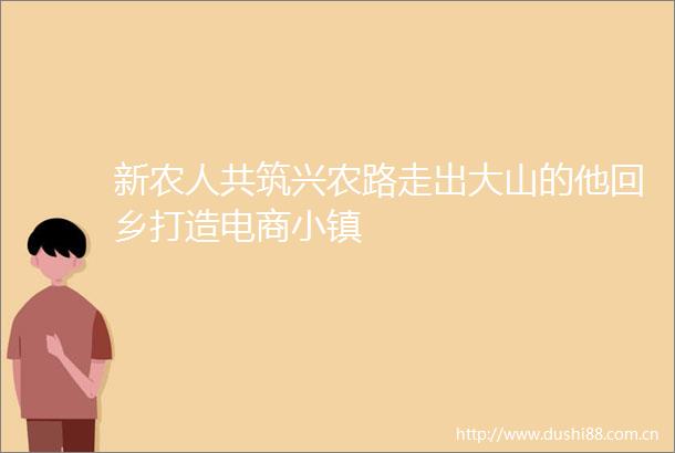 新农人共筑兴农路走出大山的他回乡打造电商小镇