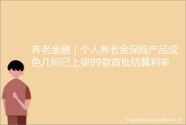 养老金融｜个人养老金保险产品成色几何已上架99款首批结算利率均超4