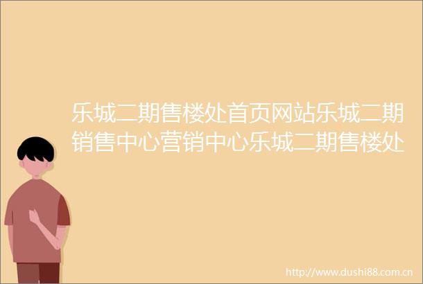 乐城二期售楼处首页网站乐城二期销售中心营销中心乐城二期售楼处欢迎您小区环境户型价格地址周边配套售楼处电话