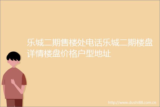 乐城二期售楼处电话乐城二期楼盘详情楼盘价格户型地址
